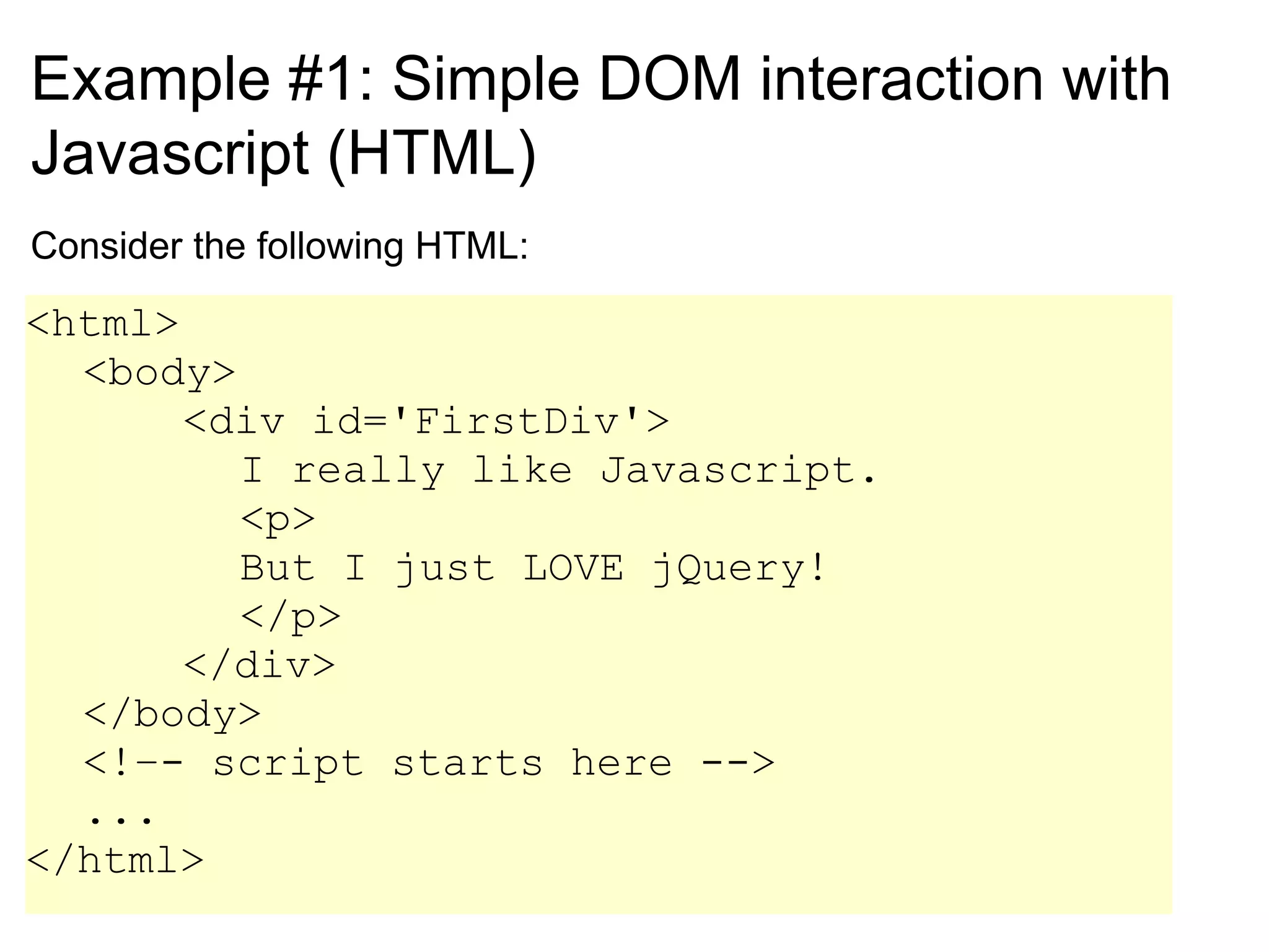Example #1: Simple DOM interaction with Javascript (HTML) Consider the following HTML: <html> <body> <div id='FirstDiv'> I really like Javascript. <p> But I just LOVE jQuery! </p> </div> </body> <!–- script starts here --> ... </html> 