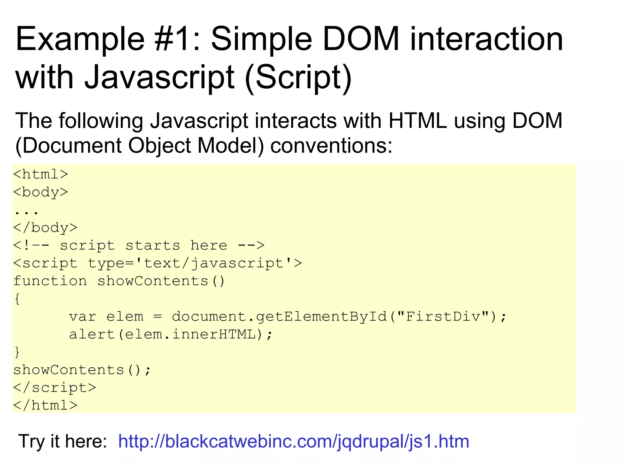 Example #1: Simple DOM interaction with Javascript (Script) The following Javascript interacts with HTML using DOM (Document Object Model) conventions: <html> <body> ... </body> <!–- script starts here --> <script type='text/javascript'> function showContents()  {  var elem = document.getElementById(&quot;FirstDiv&quot;);  alert(elem.innerHTML);  } showContents(); </script> </html> Try it here:  http://blackcatwebinc.com/jqdrupal/js1.htm 