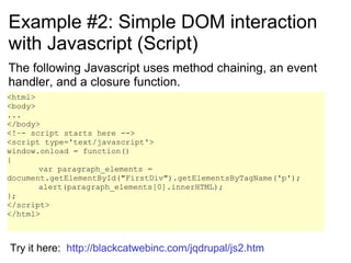 Example #2: Simple DOM interaction with Javascript (Script) The following Javascript uses method chaining, an event handler, and a closure function. <html> <body> ... </body> <!–- script starts here --> <script type='text/javascript'> window.onload = function() { var paragraph_elements = document.getElementById(&quot;FirstDiv&quot;).getElementsByTagName('p');  alert(paragraph_elements[0].innerHTML);  }; </script> </html> Try it here:  http://blackcatwebinc.com/jqdrupal/js2.htm 