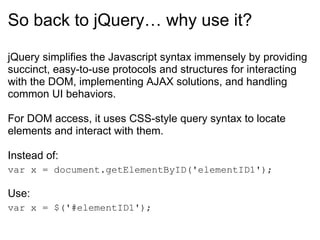 So back to jQuery… why use it? jQuery simplifies the Javascript syntax immensely by providing succinct, easy-to-use protocols and structures for interacting with the DOM, implementing AJAX solutions, and handling common UI behaviors. For DOM access, it uses CSS-style query syntax to locate elements and interact with them.  Instead of: var x = document.getElementByID('elementID1'); Use: var x = $('#elementID1'); 