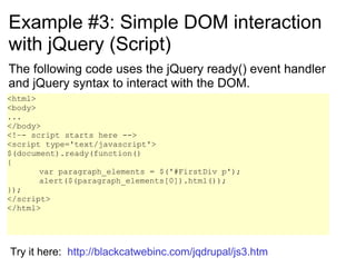 Example #3: Simple DOM interaction with jQuery (Script) The following code uses the jQuery ready() event handler and jQuery syntax to interact with the DOM. <html> <body> ... </body> <!–- script starts here --> <script type='text/javascript'> $(document).ready(function() { var paragraph_elements = $('#FirstDiv p'); alert($(paragraph_elements[0]).html());  }); </script> </html> Try it here:  http://blackcatwebinc.com/jqdrupal/js3.htm 