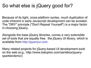 So what else is jQuery good for? Because of its tight, cross-platform syntax, much duplication of code inherent in early Javascript development can be avoided.  The &quot;DRY&quot; principle (&quot;Don't Repeat Yourself&quot;) is a major factor in choosing jQuery. Alongside the base jQuery libraries, comes a very extensible set of tools that are equally free:  the jQuery UI library, which is available from  http://jqueryui.com . Many related projects for jQuery-based UI development exist on the web (e.g., http://www.balupton.com/sandbox/jquery-sparkle/demo/) 