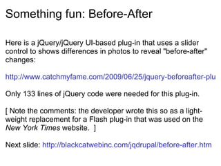 Something fun: Before-After Here is a jQuery/jQuery UI-based plug-in that uses a slider control to shows differences in photos to reveal &quot;before-after&quot; changes: http://www.catchmyfame.com/2009/06/25/jquery-beforeafter-plugin/ Only 133 lines of jQuery code were needed for this plug-in. [ Note the comments: the developer wrote this so as a light-weight replacement for a Flash plug-in that was used on the  New York Times  website.  ] Next slide:  http://blackcatwebinc.com/jqdrupal/before-after.htm 