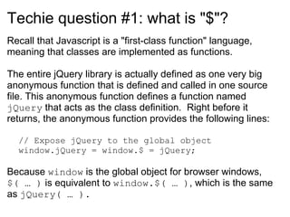 Techie question #1: what is &quot;$&quot;? Recall that Javascript is a &quot;first-class function&quot; language, meaning that classes are implemented as functions.  The entire jQuery library is actually defined as one very big anonymous function that is defined and called in one source file. This anonymous function defines a function named  jQuery  that acts as the class definition.  Right before it returns, the anonymous function provides the following lines: // Expose jQuery to the global object window.jQuery = window.$ = jQuery; Because  window  is the global object for browser windows,  $( … )  is equivalent to  window.$( … ) , which is the same as  jQuery( … ). 