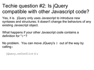 Techie question #2: Is jQuery compatible with other Javascript code? Yes, it is.  jQuery only uses Javascript to introduce new syntaxes and structures; it doesn't change the behaviors of any existing Javascript object. What happens if your other Javascript code contains a definition for &quot; $&quot; ? No problem.  You can move JQuery's  $  out of the way by calling : jQuery.noConflict(); 