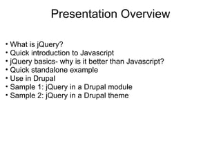 Presentation Overview What is jQuery? Quick introduction to Javascript jQuery basics- why is it better than Javascript? Quick standalone example Use in Drupal Sample 1: jQuery in a Drupal module Sample 2: jQuery in a Drupal theme 