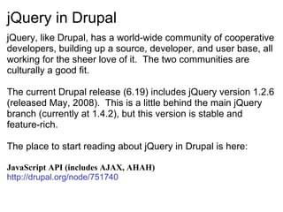 jQuery in Drupal jQuery, like Drupal, has a world-wide community of cooperative developers, building up a source, developer, and user base, all working for the sheer love of it.  The two communities are culturally a good fit. The current Drupal release (6.19) includes jQuery version 1.2.6 (released May, 2008).  This is a little behind the main jQuery branch (currently at 1.4.2), but this version is stable and feature-rich. The place to start reading about jQuery in Drupal is here: JavaScript API (includes AJAX, AHAH) http://drupal.org/node/751740   