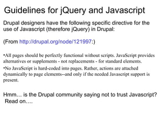 Guidelines for jQuery and Javascript Drupal designers have the following specific directive for the use of Javascript (therefore jQuery) in Drupal: (From  http://drupal.org/node/121997 :) All pages should be perfectly functional without scripts. JavaScript provides alternatives or supplements - not replacements - for standard elements. No JavaScript is hard-coded into pages. Rather, actions are attached dynamically to page elements--and only if the needed Javascript support is present. Hmm… is the Drupal community saying not to trust Javascript?  Read on…. 