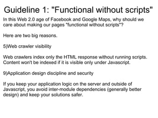Guideline 1: &quot;Functional without scripts&quot; In this Web 2.0 age of Facebook and Google Maps, why should we care about making our pages &quot;functional without scripts&quot;? Here are two big reasons. Web crawler visibility Web crawlers index only the HTML response without running scripts. Content won't be indexed if it is visible only under Javascript. Application design discipline and security If you keep your application logic on the server and outside of Javascript, you avoid inter-module dependencies (generally better design) and keep your solutions safer. 