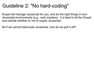 Guideline 2: &quot;No hard-coding&quot; Drupal will manage Javascript for you, and do the right things in non-Javascript environments (e.g., web crawlers).  It is best to let the Drupal core decide whether or not to supply Javascript. So if we cannot hard-code Javascript, how do we pull it off? 