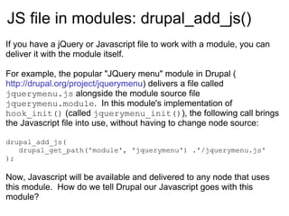 JS file in modules:  drupal_add_js() If you have a jQuery or Javascript file to work with a module, you can deliver it with the module itself. For example, the popular &quot;JQuery menu&quot; module in Drupal ( http://drupal.org/project/jquerymenu ) delivers a file called  jquerymenu.js  alongside the module source file  jquerymenu.module .  In this module's implementation of  hook_init()  (called  jquerymenu_init() ), the following call brings the Javascript file into use, without having to change node source: drupal_add_js( drupal_get_path('module', 'jquerymenu') .'/jquerymenu.js' ); Now, Javascript will be available and delivered to any node that uses this module.  How do we tell Drupal our Javascript goes with this module?  