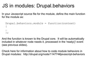 JS in modules:  Drupal.behaviors In your Javascript source file for the module, define the main function for the module as: Drupal.behaviors. module  = function(context) { … }; And the function is known to the Drupal core.  It will be automatically included in whatever node needs it, processed in the 'ready()' event (see previous slides). Check here for information about how to code module behaviors in Drupal modules:  http://drupal.org/node/114774#javascript-behaviors 