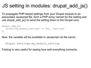 JS setting in modules:  drupal_add_js() To propagate PHP-based settings from your Drupal module to an associated Javascript file, form a PHP array named for the setting and use drupal_add_js() to send the setting down to the Drupal core. drupal_add_js( array('my_module_setting' => 25), 'setting' ); Now, the variable will be available in Javascript via the name: Drupal.settings.my_module_setting Firebug is very useful for seeing how well everything connects. 