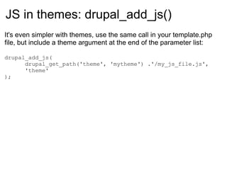 JS in themes:  drupal_add_js() It's even simpler with themes, use the same call in your template.php file, but include a theme argument at the end of the parameter list: drupal_add_js( drupal_get_path('theme', 'mytheme') .'/my_js_file.js', 'theme' ); 