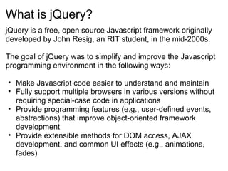 What is jQuery? jQuery is a free, open source Javascript framework originally developed by John Resig, an RIT student, in the mid-2000s.   The goal of jQuery was to simplify and improve the Javascript programming environment in the following ways:   Make Javascript code easier to understand and maintain Fully support multiple browsers in various versions without requiring special-case code in applications Provide programming features (e.g., user-defined events, abstractions) that improve object-oriented framework development Provide extensible methods for DOM access, AJAX development, and common UI effects (e.g., animations, fades) 