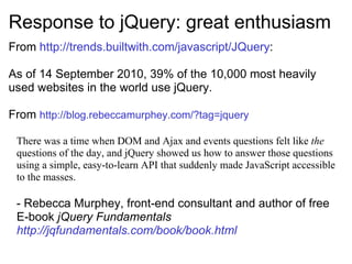 Response to jQuery: great enthusiasm From  http://trends.builtwith.com/javascript/JQuery : As of 14 September 2010, 39% of the 10,000 most heavily used websites in the world use jQuery. From  http://blog.rebeccamurphey.com/?tag=jquery     There was a time when DOM and Ajax and events questions felt like  the  questions of the day, and jQuery showed us how to answer those questions using a simple, easy-to-learn API that suddenly made JavaScript accessible to the masses. - Rebecca Murphey, front-end consultant and author of free E-book  jQuery Fundamentals  http://jqfundamentals.com/book/book.html 