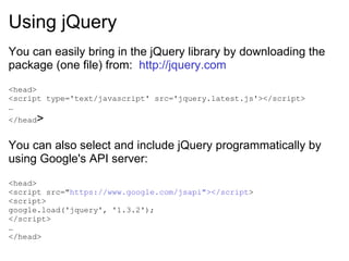 Using jQuery You can easily bring in the jQuery library by downloading the package (one file) from:  http://jquery.com <head> <script type='text/javascript' src='jquery.latest.js'></script> … </head > You can also select and include jQuery programmatically by using Google's API server: <head> <script src=&quot; https://www.google.com/jsapi&quot;></script > <script> google.load('jquery', '1.3.2'); </script> … </head> 
