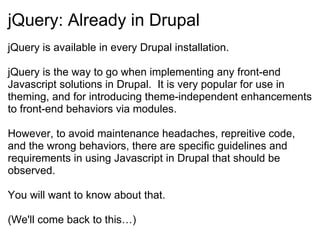 jQuery: Already in Drupal  jQuery is available in every Drupal installation. jQuery is the way to go when implementing any front-end Javascript solutions in Drupal.  It is very popular for use in theming, and for introducing theme-independent enhancements to front-end behaviors via modules. However, to avoid maintenance headaches, repreitive code, and the wrong behaviors, there are specific guidelines and requirements in using Javascript in Drupal that should be observed. You will want to know about that. (We'll come back to this…) 