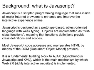 Background: what is Javascript? Javascript is a scripted programming language that runs inside all major Internet browsers to enhance and improve the interactive experience online. Javascript is designed as a prototype-based, object-oriented language with weak typing.  Objects are implemented as &quot;first-class functions&quot;, meaning that functions definitions provide class definitions and scopes.  Most Javascript code accesses and manipulates HTML by means of the DOM (Document Object Model) protocol. It is a fundamental building block to AJAX (Asynchronous Javascript and XML), which is the main mechanism by which Web 2.0 (richly interactive websites) is implemented. 