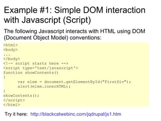 Example #1: Simple DOM interaction with Javascript (Script) The following Javascript interacts with HTML using DOM (Document Object Model) conventions: <html> <body> ... </body> <!–- script starts here --> <script type='text/javascript'> function showContents()  {  var elem = document.getElementById(&quot;FirstDiv&quot;);  alert(elem.innerHTML);  } showContents(); </script> </html> Try it here:  http://blackcatwebinc.com/jqdrupal/js1.htm 