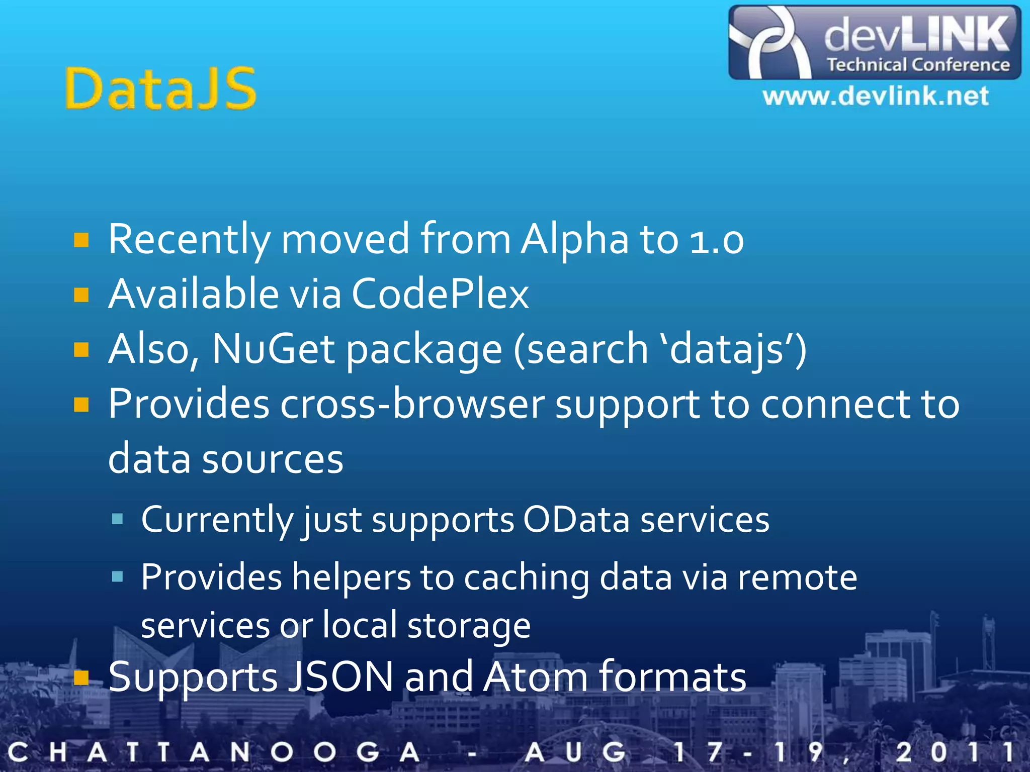 DataJSRecently moved from Alpha to 1.0Available via CodePlexAlso, NuGet package (search ‘datajs’)Provides cross-browser support to connect to data sourcesCurrently just supports OData servicesProvides helpers to caching data via remote services or local storageSupports JSON and Atom formats