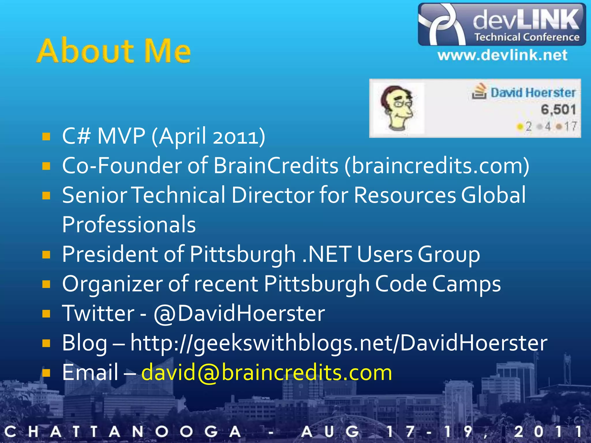 About MeC# MVP (April 2011)Co-Founder of BrainCredits (braincredits.com)Senior Technical Director for Resources Global ProfessionalsPresident of Pittsburgh .NET Users GroupOrganizer of recent Pittsburgh Code CampsTwitter - @DavidHoersterBlog – http://geekswithblogs.net/DavidHoersterEmail – david@braincredits.com
