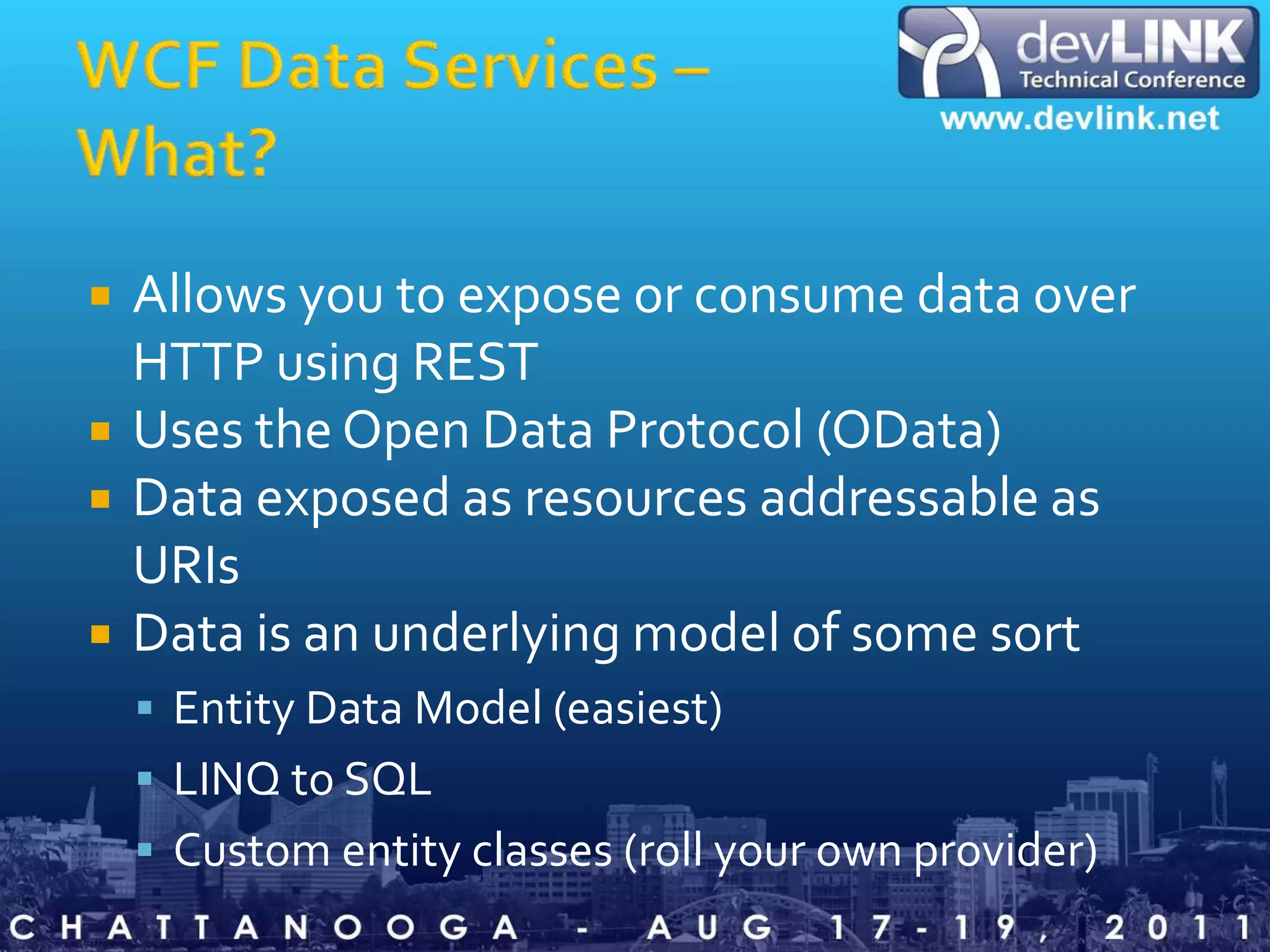 WCF Data Services – What?Allows you to expose or consume data over HTTP using RESTUses the Open Data Protocol (OData)Data exposed as resources addressable as URIsData is an underlying model of some sortEntity Data Model (easiest)LINQ to SQLCustom entity classes (roll your own provider)