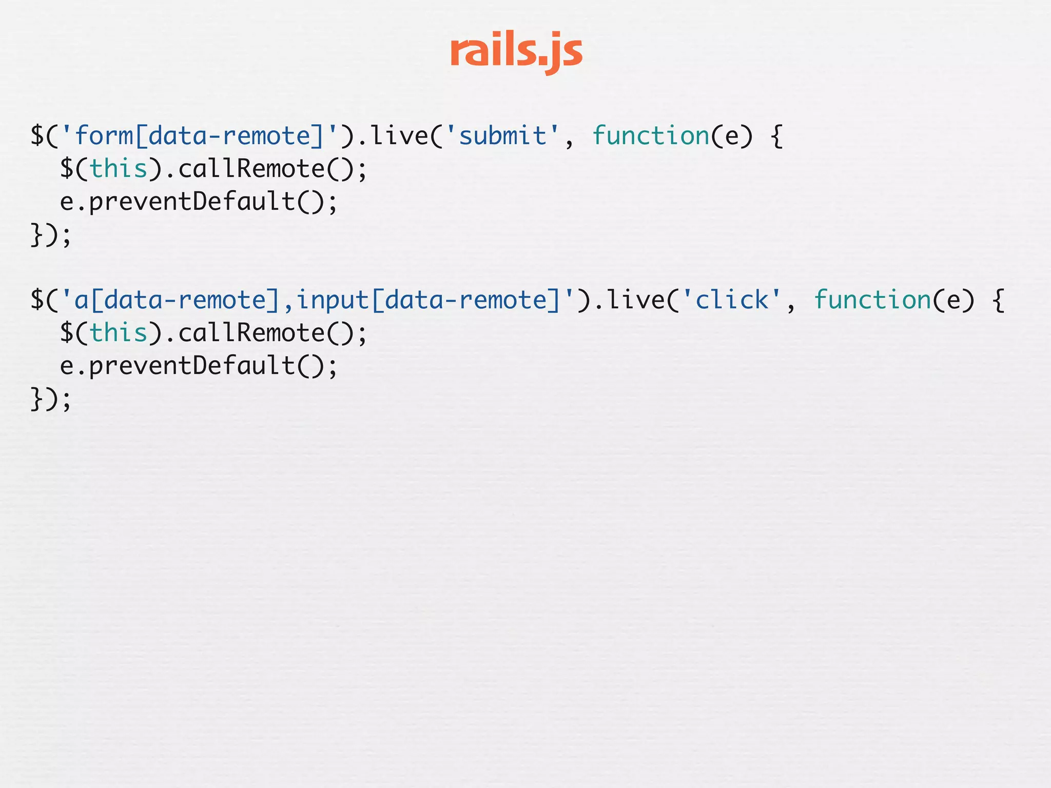 rails.js
$('form[data-remote]').live('submit', function(e) {
  $(this).callRemote();
  e.preventDefault();
});

$('a[data-remote],input[data-remote]').live('click', function(e) {
  $(this).callRemote();
  e.preventDefault();
});
 