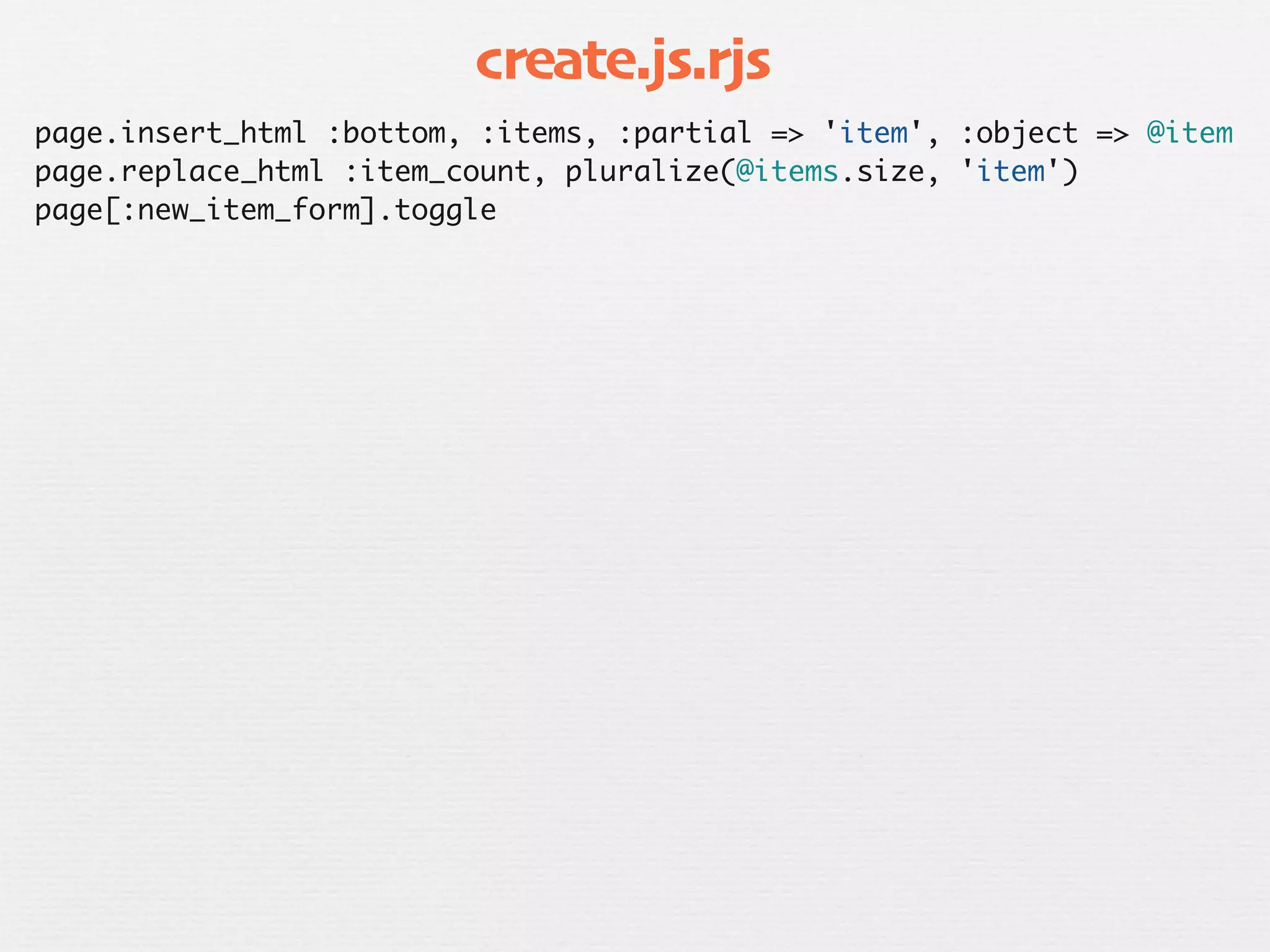 create.js.rjs
page.insert_html :bottom, :items, :partial => 'item', :object => @item
page.replace_html :item_count, pluralize(@items.size, 'item')
page[:new_item_form].toggle
 