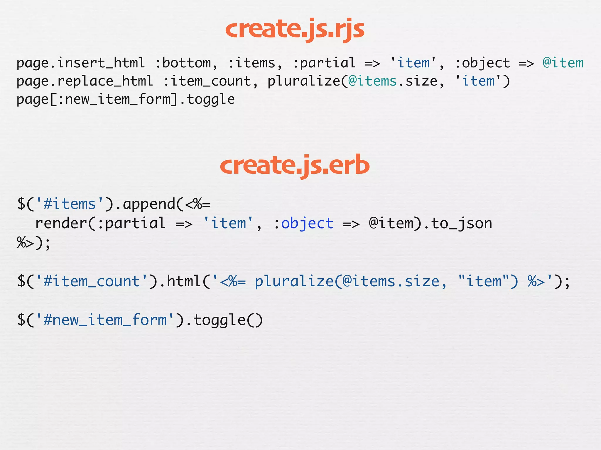 create.js.rjs
page.insert_html :bottom, :items, :partial => 'item', :object => @item
page.replace_html :item_count, pluralize(@items.size, 'item')
page[:new_item_form].toggle




                         create.js.erb
$('#items').append(<%=
  render(:partial => 'item', :object => @item).to_json
%>);

$('#item_count').html('<%= pluralize(@items.size, "item") %>');

$('#new_item_form').toggle()
 