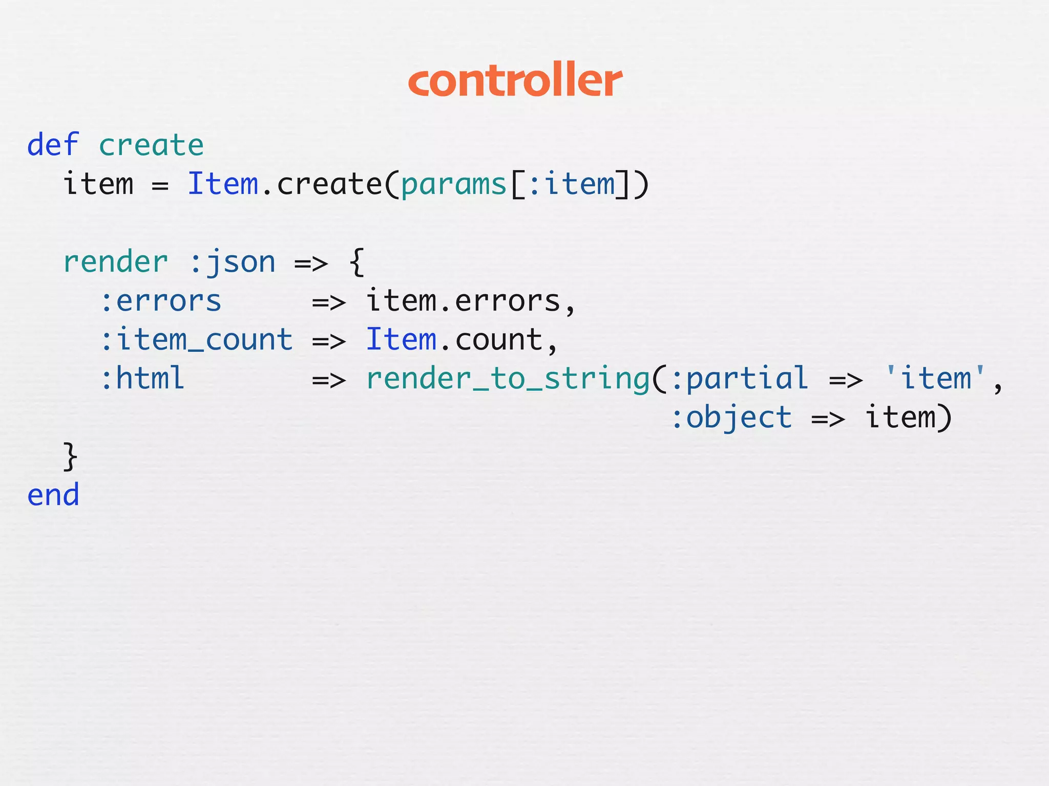 controller
  def create
    item = Item.create(params[:item])

    render :json => {
      :errors     => item.errors,
      :item_count => Item.count,
      :html       => render_to_string(:partial => 'item',
                                      :object => item)
    }
  end
 