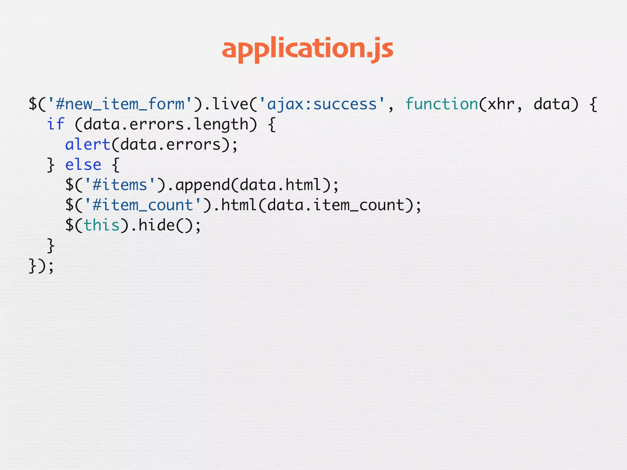 application.js
$('#new_item_form').live('ajax:success', function(xhr, data) {
  if (data.errors.length) {
    alert(data.errors);
  } else {
    $('#items').append(data.html);
    $('#item_count').html(data.item_count);
    $(this).hide();
  }
});
 