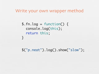 Write your own wrapper method

  $.fn.log = function() {
    console.log(this);
    return this;
  }


  $("p.neat").log().show("slow");
 
