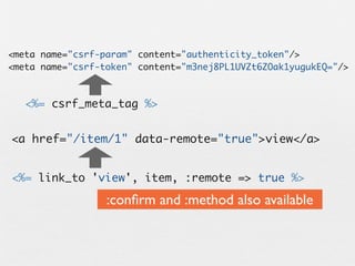 <meta name="csrf-param" content="authenticity_token"/>
<meta name="csrf-token" content="m3nej8PL1UVZt6ZOak1yugukEQ="/>



   <%= csrf_meta_tag %>


<a href="/item/1" data-remote="true">view</a>


<%= link_to 'view', item, :remote => true %>

                  :conﬁrm and :method also available
 