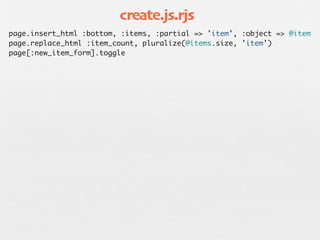 create.js.rjs
page.insert_html :bottom, :items, :partial => 'item', :object => @item
page.replace_html :item_count, pluralize(@items.size, 'item')
page[:new_item_form].toggle
 