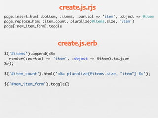 create.js.rjs
page.insert_html :bottom, :items, :partial => 'item', :object => @item
page.replace_html :item_count, pluralize(@items.size, 'item')
page[:new_item_form].toggle




                         create.js.erb
$('#items').append(<%=
  render(:partial => 'item', :object => @item).to_json
%>);

$('#item_count').html('<%= pluralize(@items.size, "item") %>');

$('#new_item_form').toggle()
 