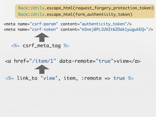 Rack::Utils.escape_html(request_forgery_protection_token)
      Rack::Utils.escape_html(form_authenticity_token)

<meta name="csrf-param" content="authenticity_token"/>
<meta name="csrf-token" content="m3nej8PL1UVZt6ZOak1yugukEQ="/>



   <%= csrf_meta_tag %>


<a href="/item/1" data-remote="true">view</a>


<%= link_to 'view', item, :remote => true %>
 