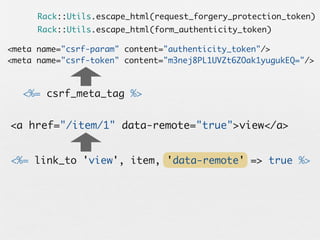Rack::Utils.escape_html(request_forgery_protection_token)
      Rack::Utils.escape_html(form_authenticity_token)

<meta name="csrf-param" content="authenticity_token"/>
<meta name="csrf-token" content="m3nej8PL1UVZt6ZOak1yugukEQ="/>



   <%= csrf_meta_tag %>


<a href="/item/1" data-remote="true">view</a>


<%= link_to 'view', item, 'data-remote' => true %>
 