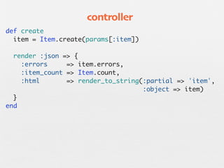 controller
  def create
    item = Item.create(params[:item])

    render :json => {
      :errors     => item.errors,
      :item_count => Item.count,
      :html       => render_to_string(:partial => 'item',
                                      :object => item)
    }
  end
 