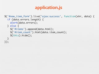 application.js
$('#new_item_form').live('ajax:success', function(xhr, data) {
  if (data.errors.length) {
    alert(data.errors);
  } else {
    $('#items').append(data.html);
    $('#item_count').html(data.item_count);
    $(this).hide();
  }
});
 