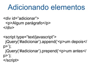 Adicionando elementos <div id=”adicionar”>    <p>Algum parágrafo</p> </div> <script type=”text/javascript”>    jQuery(‘#adicionar’).append(‘<p>um depois</p>’);    jQuery(‘#adicionar’).prepend(‘<p>um antes</p>’); </script> 