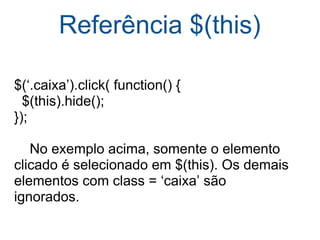 Referência $(this) $(‘.caixa’).click( function() {    $(this).hide(); });      No exemplo acima, somente o elemento clicado é selecionado em $(this). Os demais elementos com class = ‘caixa’ são ignorados. 