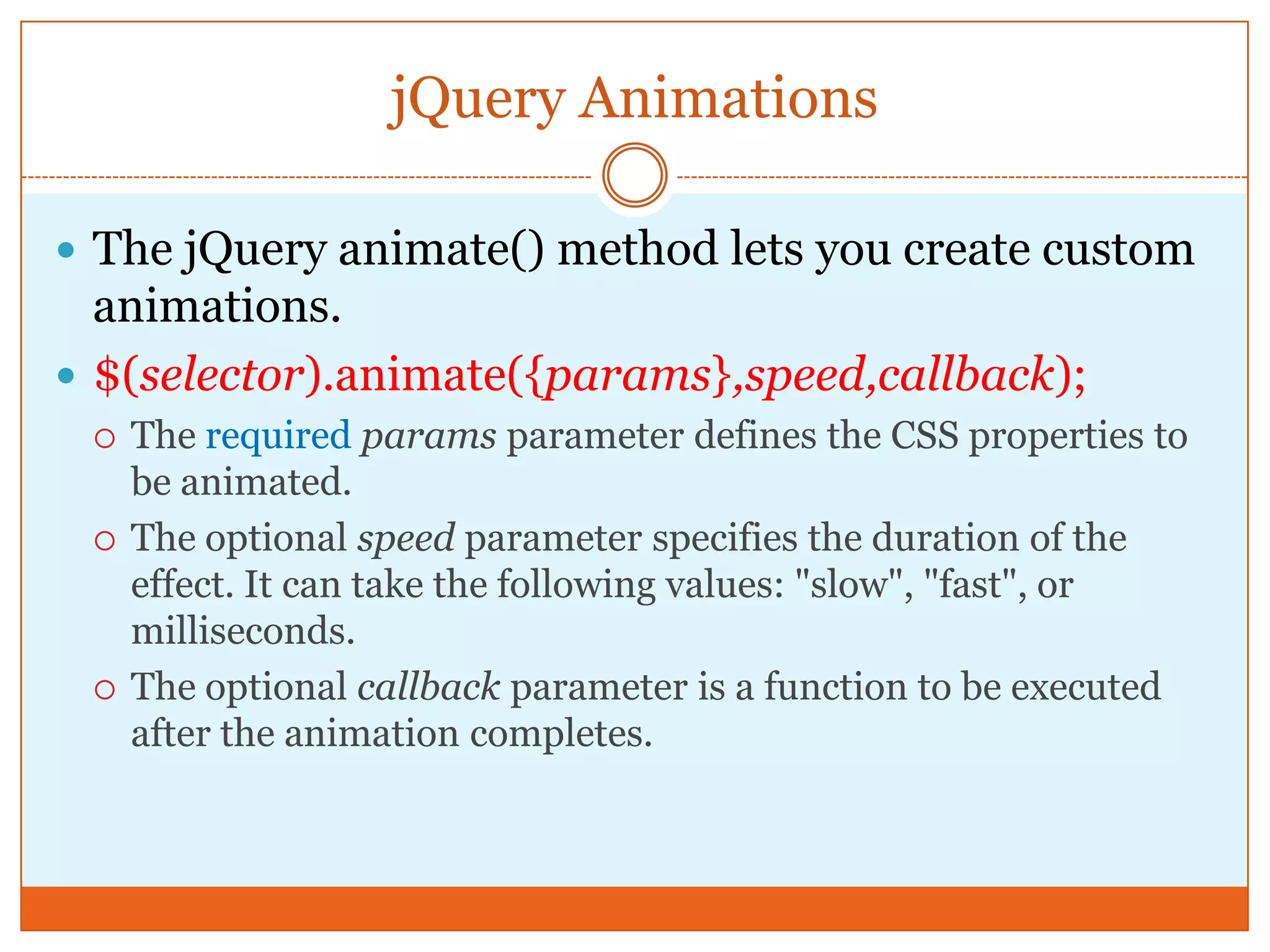 jQuery Animations
 The jQuery animate() method lets you create custom
animations.
 $(selector).animate({params},speed,callback);
 The required params parameter defines the CSS properties to
be animated.
 The optional speed parameter specifies the duration of the
effect. It can take the following values: "slow", "fast", or
milliseconds.
 The optional callback parameter is a function to be executed
after the animation completes.
 