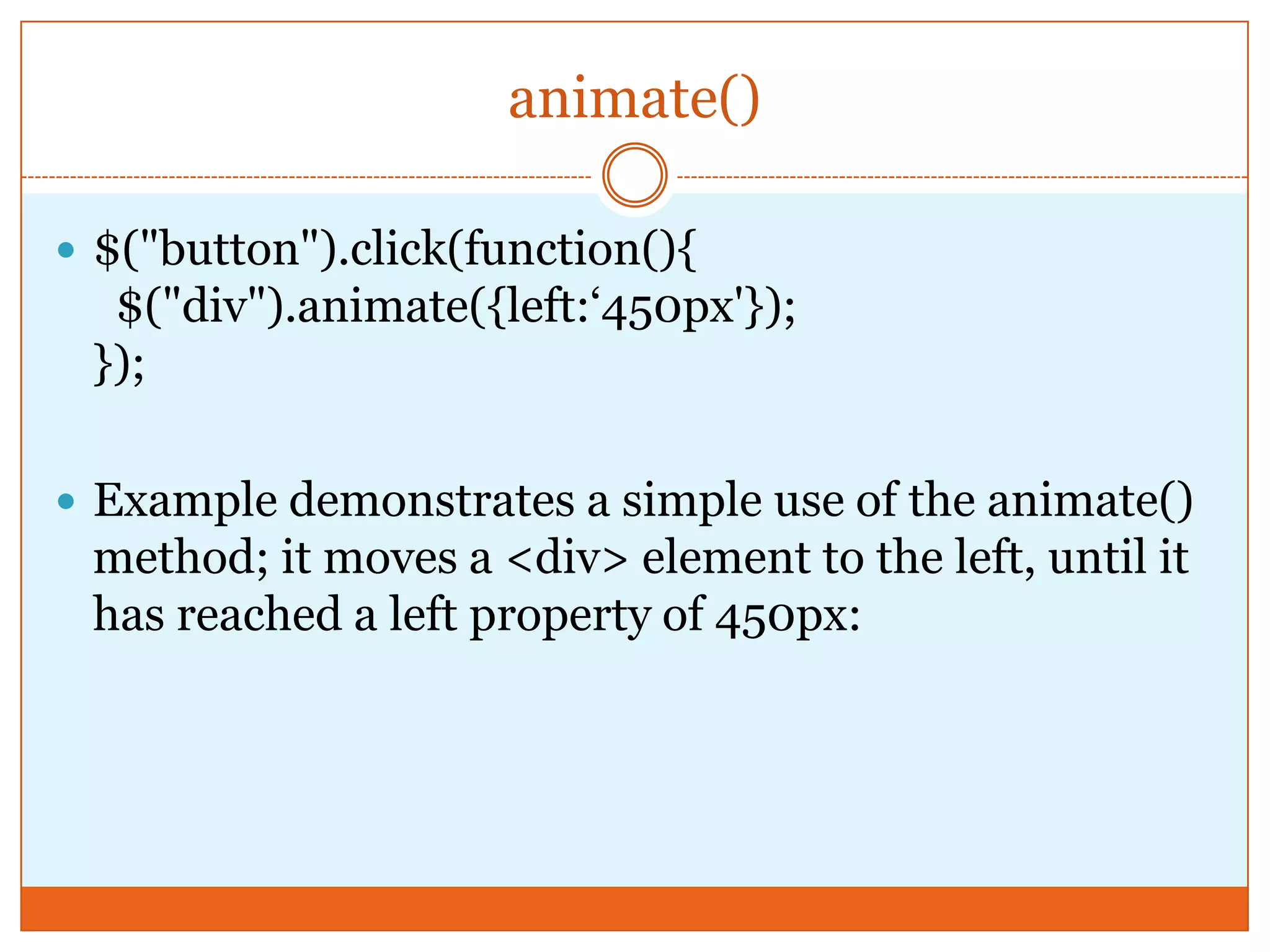 animate()
 $("button").click(function(){
$("div").animate({left:‘450px'});
});
 Example demonstrates a simple use of the animate()
method; it moves a <div> element to the left, until it
has reached a left property of 450px:
 
