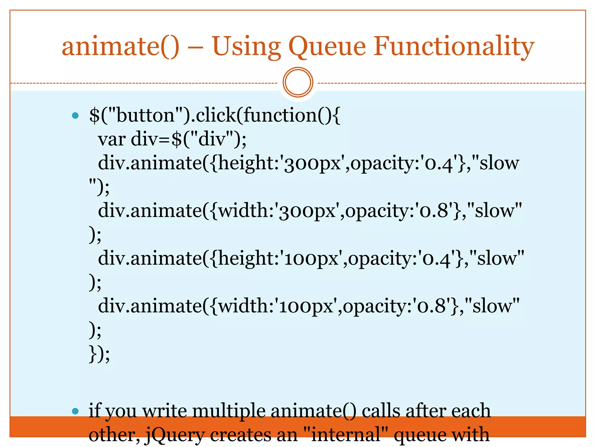 animate() – Using Queue Functionality
 $("button").click(function(){
var div=$("div");
div.animate({height:'300px',opacity:'0.4'},"slow
");
div.animate({width:'300px',opacity:'0.8'},"slow"
);
div.animate({height:'100px',opacity:'0.4'},"slow"
);
div.animate({width:'100px',opacity:'0.8'},"slow"
);
});
 if you write multiple animate() calls after each
other, jQuery creates an "internal" queue with
 