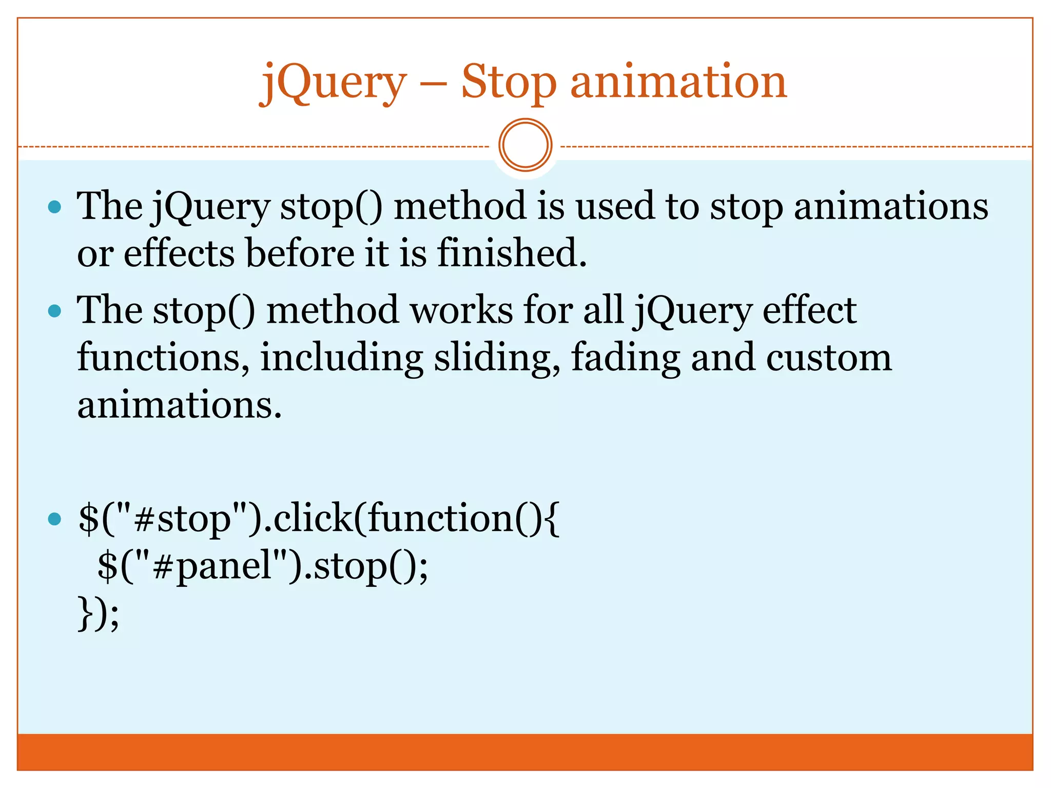 jQuery – Stop animation
 The jQuery stop() method is used to stop animations
or effects before it is finished.
 The stop() method works for all jQuery effect
functions, including sliding, fading and custom
animations.
 $("#stop").click(function(){
$("#panel").stop();
});
 