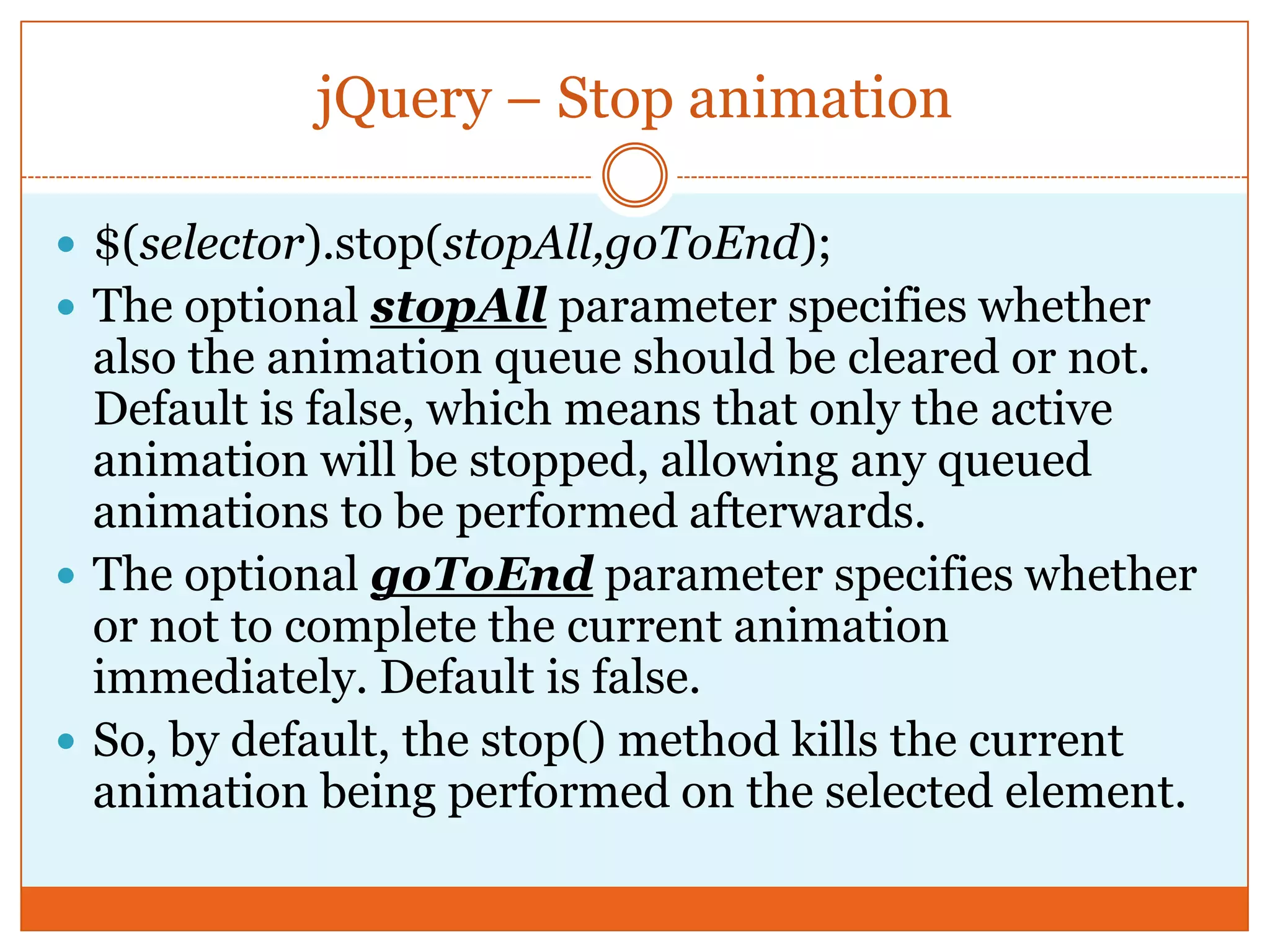 jQuery – Stop animation
 $(selector).stop(stopAll,goToEnd);
 The optional stopAll parameter specifies whether
also the animation queue should be cleared or not.
Default is false, which means that only the active
animation will be stopped, allowing any queued
animations to be performed afterwards.
 The optional goToEnd parameter specifies whether
or not to complete the current animation
immediately. Default is false.
 So, by default, the stop() method kills the current
animation being performed on the selected element.
 