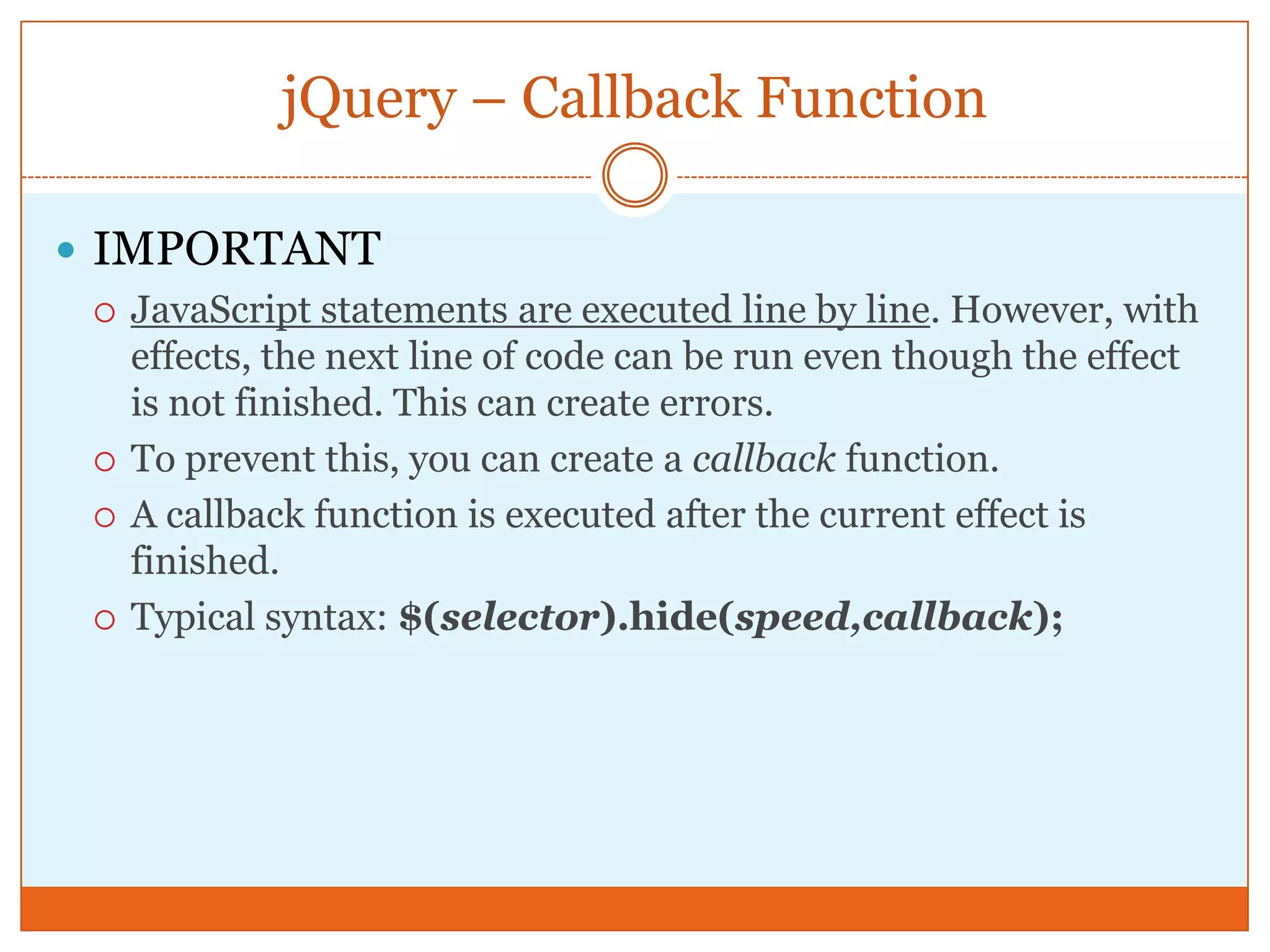 jQuery – Callback Function
 IMPORTANT
 JavaScript statements are executed line by line. However, with
effects, the next line of code can be run even though the effect
is not finished. This can create errors.
 To prevent this, you can create a callback function.
 A callback function is executed after the current effect is
finished.
 Typical syntax: $(selector).hide(speed,callback);
 