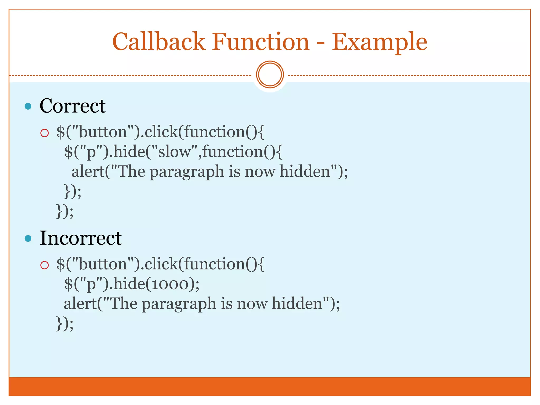 Callback Function - Example
 Correct
 $("button").click(function(){
$("p").hide("slow",function(){
alert("The paragraph is now hidden");
});
});
 Incorrect
 $("button").click(function(){
$("p").hide(1000);
alert("The paragraph is now hidden");
});
 