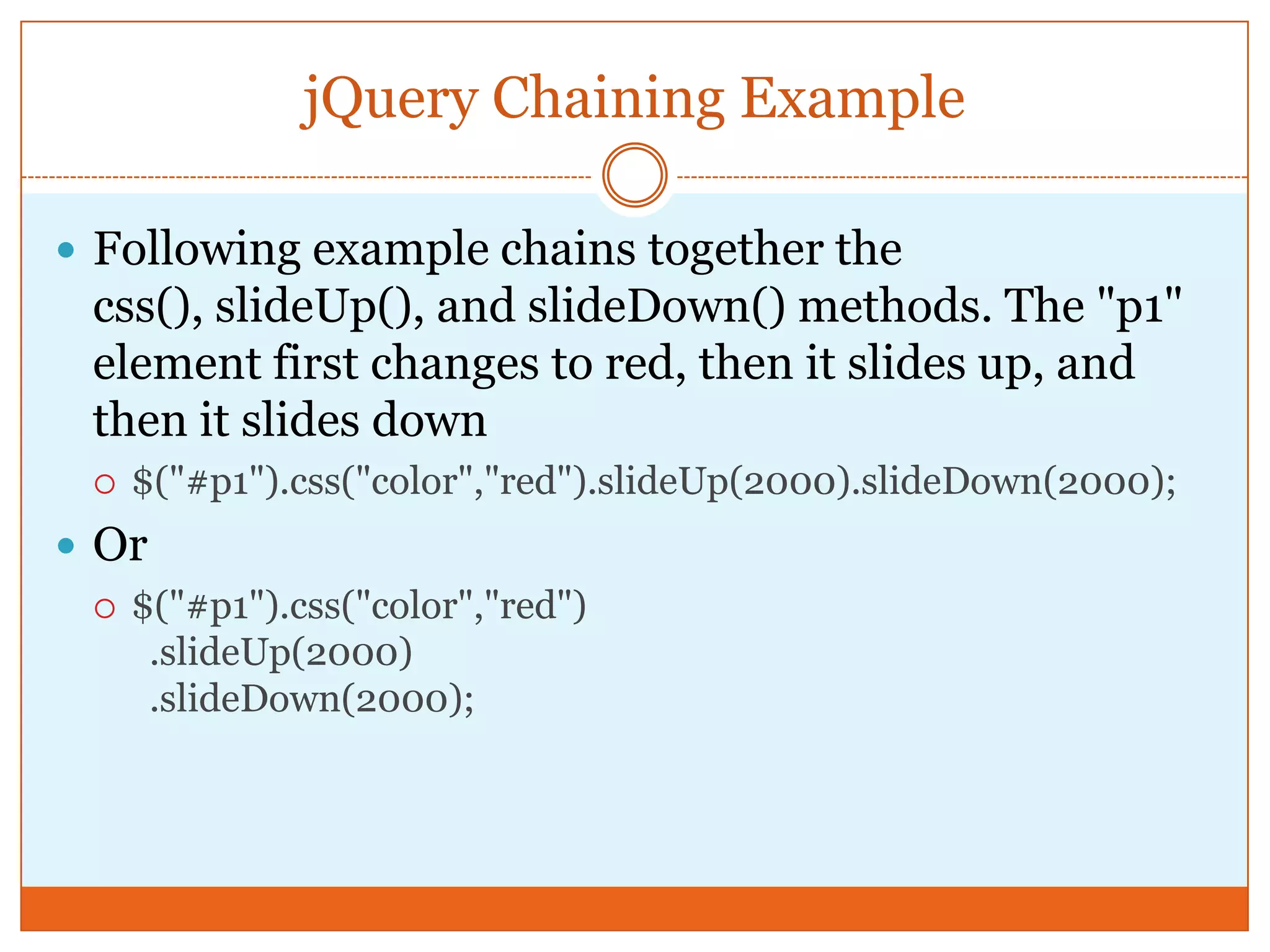 jQuery Chaining Example
 Following example chains together the
css(), slideUp(), and slideDown() methods. The "p1"
element first changes to red, then it slides up, and
then it slides down
 $("#p1").css("color","red").slideUp(2000).slideDown(2000);
 Or
 $("#p1").css("color","red")
.slideUp(2000)
.slideDown(2000);
 